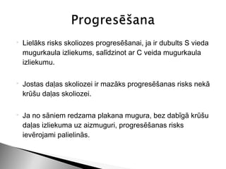    Lielāks risks skoliozes progresēšanai, ja ir dubults S vieda
    mugurkaula izliekums, salīdzinot ar C veida mugurkaula
    izliekumu.

   Jostas daļas skoliozei ir mazāks progresēšanas risks nekā
    krūšu daļas skoliozei.

   Ja no sāniem redzama plakana mugura, bez dabīgā krūšu
    daļas izliekuma uz aizmuguri, progresēšanas risks
    ievērojami palielinās.
 