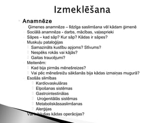    Anamnēze
    ◦ Ģimenes anamnēze – līdzīga saslimšana vēl kādam ģimenē
    ◦ Sociālā anamnēze - darbs, mācības, vaļasprieki
    ◦ Sāpes – kad sāp? Kur sāp? Kādas ir sāpes?
    ◦ Muskuļu pataloģijas
       Samazināts kustību apjoms? Stīvums?
       Nespēks rokās vai kājās?
       Gaitas traucējumi?
    ◦ Meitenēm:
       Kad bija pirmās mēnešreizes?
       Vai pēc mēnešreižu sākšanās bija kādas izmaiņas mugurā?
    ◦ Esošās slimības
         Kardiovaskulāras
         Elpošanas sistēmas
         Gastrointestinālas
         Uroģenitālās sistēmas
         Metaboliskāssaslimšanas
         Alerģijas
    ◦ Vai ir bijušas kādas operācijas?
 