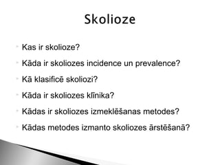   Kas ir skolioze?
   Kāda ir skoliozes incidence un prevalence?
   Kā klasificē skoliozi?
   Kāda ir skoliozes klīnika?
   Kādas ir skoliozes izmeklēšanas metodes?
   Kādas metodes izmanto skoliozes ārstēšanā?
 