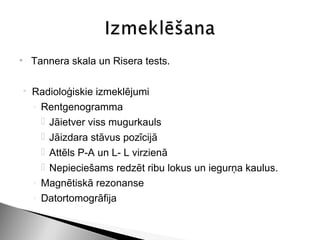 • Tannera skala un Risera tests.

   Radioloģiskie izmeklējumi
    ◦ Rentgenogramma
       Jāietver viss mugurkauls
       Jāizdara stāvus pozīcijā
       Attēls P-A un L- L virzienā
       Nepieciešams redzēt ribu lokus un iegurņa kaulus.
    ◦ Magnētiskā rezonanse
    ◦ Datortomogrāfija
 