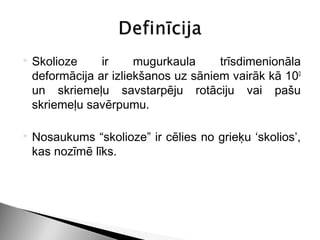    Skolioze     ir     mugurkaula     trīsdimenionāla
    deformācija ar izliekšanos uz sāniem vairāk kā 100
    un skriemeļu savstarpēju rotāciju vai pašu
    skriemeļu savērpumu.

   Nosaukums “skolioze” ir cēlies no grieķu ‘skolios’,
    kas nozīmē līks.
 
