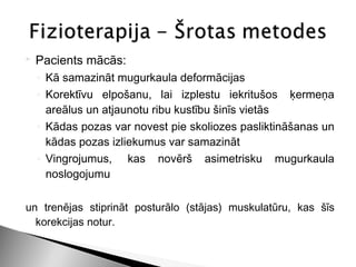    Pacients mācās:
    ◦ Kā samazināt mugurkaula deformācijas
    ◦ Korektīvu elpošanu, lai izplestu iekritušos  ķermeņa
      areālus un atjaunotu ribu kustību šinīs vietās
    ◦ Kādas pozas var novest pie skoliozes pasliktināšanas un
      kādas pozas izliekumus var samazināt
    ◦ Vingrojumus,  kas novērš asimetrisku mugurkaula
      noslogojumu

un trenējas stiprināt posturālo (stājas) muskulatūru, kas šīs
  korekcijas notur.
 