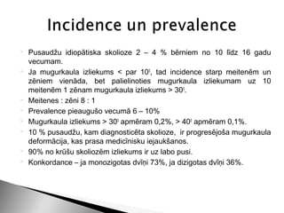    Pusaudžu idiopātiska skolioze 2 – 4 % bērniem no 10 līdz 16 gadu
    vecumam.
   Ja mugurkaula izliekums < par 100, tad incidence starp meitenēm un
    zēniem vienāda, bet palielinoties mugurkaula izliekumam uz 10
    meitenēm 1 zēnam mugurkaula izliekums > 300.
   Meitenes : zēni 8 : 1
   Prevalence pieaugušo vecumā 6 – 10%
   Mugurkaula izliekums > 300 apmēram 0,2%, > 400 apmēram 0,1%.
   10 % pusaudžu, kam diagnosticēta skolioze, ir progresējoša mugurkaula
    deformācija, kas prasa medicīnisku iejaukšanos.
   90% no krūšu skoliozēm izliekums ir uz labo pusi.
   Konkordance – ja monozigotas dvīņi 73%, ja dizigotas dvīņi 36%.
 