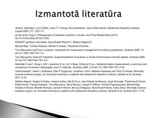    Stuart L Weinstein, Lori A Dolan, Jack C Y Cheng, Aina Danielsson, Jose A Morcuende, Adolescent idiopathic scoliosis,
    Lancet 2008; 371: 1527–37.
   de Se`ze M, Cugy E. Pathogenesis of idiopathic scoliosis: A review. Ann Phys Rehabil Med (2012),
    doi:10.1016/j.rehab.2012.01.003
   SOSORT guideline committee, Hans-Rudolf Weiss*†1, Stefano Negrini†2,
   Manuel Rigo, Tomasz Kotwicki, Martha C Hawes, Theodoros B Grivas,
   Toru Maruyama and Franz Landauer, Indications for conservative management of scoliosis (guidelines), Scoliosis 2006, 1:5
    doi:10.1186/1748-7161-1-5.
   Toru Maruyama, Katsushi Takeshita, Surgical treatment of scoliosis: a review of techniques currently applied, Scoliosis 2008,
    3:6 doi:10.1186/1748-7161-3-6.
   Gabrielle C Lam1, Doug L Hill1, Lawrence H Le, Jim V Raso, Edmond H Lou, Vertebral rotation measurement: a summary and
    comparison of common radiographic and CT methods, Scoliosis 2008, 3:16 doi:10.1186/1748-7161-3-16.
   Vishal Sarwahi*, Adam L Wollowick, Etan P Sugarman, Jonathan J Horn, Melanie Gambassi and Terry D Amaral, Minimally
    invasive scoliosis surgery: an innovative technique in patients with adolescent idiopathic scoliosis, Sarwahi et al. Scoliosis
    2011, 6:16.
   Stefano Negrini, Angelo G Aulisa, Lorenzo Aulisa, Alin B Circo, Jean Claude de Mauroy, Jacek Durmala, Theodoros B Grivas,
    Patrick Knott, Tomasz Kotwicki, Toru Maruyama, Silvia Minozzi, Joseph P O’Brien, Dimitris Papadopoulos, Manuel Rigo,
    Charles H Rivard, Michele Romano, James H Wynne, Monica Villagrasa, Hans-Rudolf Weiss, Fabio Zaina, Minimally invasive
    scoliosis surgery: an innovative technique in patients with adolescent idiopathic scoliosis, Sarwahi et al. Scoliosis 2011, 6:16.

 