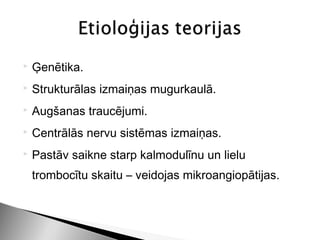    Ģenētika.
   Strukturālas izmaiņas mugurkaulā.
   Augšanas traucējumi.
   Centrālās nervu sistēmas izmaiņas.
   Pastāv saikne starp kalmodulīnu un lielu
    trombocītu skaitu – veidojas mikroangiopātijas.
 