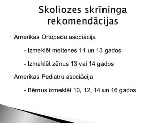    Amerikas Ortopēdu asociācija

       - Izmeklēt meitenes 11 un 13 gados

       - Izmeklēt zēnus 13 vai 14 gados
   Amerikas Pediatru asociācija

       - Bērnus izmeklēt 10, 12, 14 un 16 gados
 