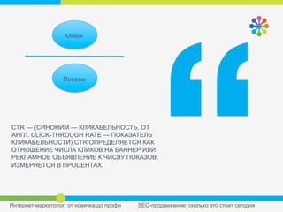 CTR — (СИНОНИМ — КЛИКАБЕЛЬНОСТЬ, ОТ
АНГЛ. CLICK-THROUGH RATE — ПОКАЗАТЕЛЬ
КЛИКАБЕЛЬНОСТИ) CTR ОПРЕДЕЛЯЕТСЯ КАК
ОТНОШЕНИЕ ЧИСЛА КЛИКОВ НА БАННЕР ИЛИ
РЕКЛАМНОЕ ОБЪЯВЛЕНИЕ К ЧИСЛУ ПОКАЗОВ,
ИЗМЕРЯЕТСЯ В ПРОЦЕНТАХ.
Клики	
  
Показы	
  
 