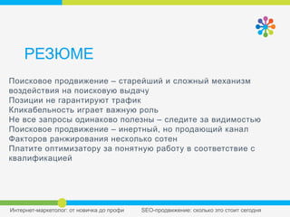 РЕЗЮМЕ
Поисковое продвижение – старейший и сложный
механизм воздействия на поисковую выдачу
Позиции не гарантируют трафик
Кликабельность играет важную роль
Не все запросы одинаково полезны – следите за
видимостью Поисковое продвижение – инертный, но
продающий канал Факторов ранжирования несколько
сотен
Платите оптимизатору за понятную работу в соответствие
с квалификацией
 