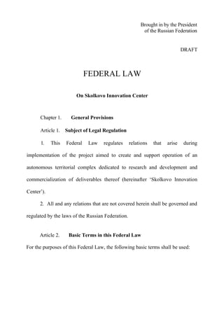Brought in by the President
                                                         of the Russian Federation


                                                                              DRAFT



                             FEDERAL LAW

                       On Skolkovo Innovation Center



      Chapter 1.     General Provisions

      Article 1. Subject of Legal Regulation

      1.    This   Federal   Law    regulates      relations   that   arise   during

implementation of the project aimed to create and support operation of an

autonomous territorial complex dedicated to research and development and

commercialization of deliverables thereof (hereinafter ‘Skolkovo Innovation

Center’).

      2. All and any relations that are not covered herein shall be governed and

regulated by the laws of the Russian Federation.


      Article 2.    Basic Terms in this Federal Law

For the purposes of this Federal Law, the following basic terms shall be used:
 