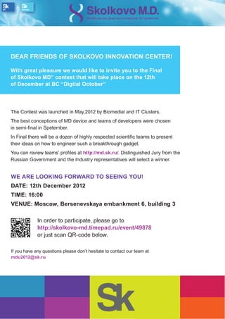 DEAR FRIENDS OF SKOLKOVO INNOVATION CENTER!

With great pleasure we would like to invite you to the Final
of Skolkovo MD” contest that will take place on the 12th
of December at BC “Digital October”




The Contest was launched in May,2012 by Biomedial and IT Clusters.
The best conceptions of MD device and teams of developers were chosen
in semi-final in Spetember.
In Final there will be a dozen of highly respected scientific teams to present
their ideas on how to engineer such a breakthrough gadget.
You can review teams’ profiles at http://md.sk.ru/. Distinguished Jury from the
Russian Government and the Industry representatives will select a winner.


WE ARE LOOKING FORWARD TO SEEING YOU!
DATE: 12th December 2012
TIME: 16:00
VENUE: Moscow, Bersenevskaya embankment 6, building 3

             In order to participate, please go to
             http://skolkovo-md.timepad.ru/event/49878
             or just scan QR-code below.

If you have any questions please don’t hesitate to contact our team at
mdu2012@sk.ru
 