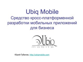 Ubiq Mobile
Средство кросс-платформенной
разработки мобильных приложений
для бизнеса
Юрий Губанов, http://ubiqmobile.com
 