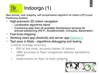 15
Indoorgo (1)
• High-precision 3D indoor navigation
– Localization algorithms blend,
– Combining data from all available Smartphone sensors for
precise positioning (Wi-Fi, Accelerometer, Compass, Barometer).
• Fast Auto-mapping
• Working client app (Android) and server app Demos>>
• Test zone in Malls - algorithms debugging and testing
3 meter average accuracy
• 95% of the time, accuracy below 10 meters
• 100% accuracy in floor recognition without barometric
sensor
• Good results on floor to floor jumping
New precise, auto mapping, self compensation algorithm for Indoor-LPS (Local
Positioning System)
 