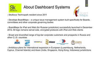 18
- Skolkovo Technopark resident since 2011
- Develops BoardMaps – a unique issue management system built specifically for Boards,
committees and other corporate governing bodies
- BoardMaps for iPad and Web (for Russian jurisdiction) successfully launched in December
2012. All logic remains server-side, encrypted protocols with iPad and Web clients
- Broad and diversified range of top-tier corporate customers and prospects in Russia and
other C.I.S. countries
- Ambitious plans for international expansion in European (Luxembourg, Netherlands,
Cyprus, Channel Islands) and Asian (India, Singapore, Hong Kong, Indonesia) jurisdictions
About Dashboard Systems
 