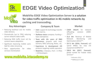 20
EDGE Video Optimization
MobiVita EDGE Video Optimization Server is a solution
for video traffic optimization in 4G mobile networks by
caching and transcoding.
• Intel: support & technology transfer
from Intel Co.
• Skolkovo status company: funding +
taxes exemptions
• Team with 10+ years of R&D
experience: projects with Intel,
Siemens, NSN, Samsung, Nokia, etc.
• Experience in development LTE
products targeting mobile operators
• MobiVita: 2 Doctors, Prof. + 5 PhDs
+ 18 Developers
Company & Team
• CAGR 106,6% for network
offloading solution (2009-
2015)**
• $1,5 bln: Revenue of Mobile
Network Monitoring and
Optimization (2011)**:
• $17.5 bln (2016, Forecast) will
spend MNOs for new LTE
equipment (CAPEX↑)*
• $30.0 bln (2017, Forecast):
global market for mobile video
services*
Market
• Reducing backhaul cost for mobile
video delivery
• Dramatically (up to 70%) reducing
carrier network video traffic
• Reducing RAN traffic (over air) by
content-aware adaptation
• Significant improving mobile users
QoE for video streaming
• New opportunities for video
services monetization
Key Advantages
*Infonetics 2012
**ABIResearch 2010
 