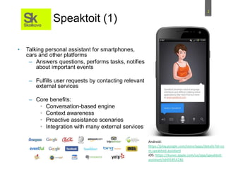 2
Speaktoit (1)
• Talking personal assistant for smartphones,
cars and other platforms
– Answers questions, performs tasks, notifies
about important events
– Fulfills user requests by contacting relevant
external services
– Core benefits:
• Conversation-based engine
• Context awareness
• Proactive assistance scenarios
• Integration with many external services
Android:
https://play.google.com/store/apps/details?id=co
m.speaktoit.assistant
iOS: https://itunes.apple.com/us/app/speaktoit-
assistant/id491854246
 