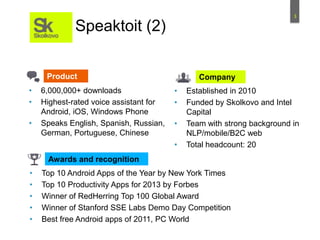 3
• 6,000,000+ downloads
• Highest-rated voice assistant for
Android, iOS, Windows Phone
• Speaks English, Spanish, Russian,
German, Portuguese, Chinese
• Established in 2010
• Funded by Skolkovo and Intel
Capital
• Team with strong background in
NLP/mobile/B2C web
• Total headcount: 20
• Top 10 Android Apps of the Year by New York Times
• Top 10 Productivity Apps for 2013 by Forbes
• Winner of RedHerring Top 100 Global Award
• Winner of Stanford SSE Labs Demo Day Competition
• Best free Android apps of 2011, PC World
Speaktoit (2)
Product Company
Awards and recognition
 