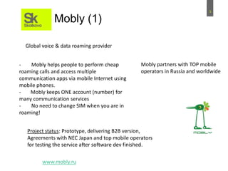 5
Mobly (1)
- Mobly helps people to perform cheap
roaming calls and access multiple
communication apps via mobile Internet using
mobile phones.
- Mobly keeps ONE account (number) for
many communication services
- No need to change SIM when you are in
roaming!
Mobly partners with TOP mobile
operators in Russia and worldwide
Project status: Prototype, delivering B2B version,
Agreements with NEC Japan and top mobile operators
for testing the service after software dev finished.
www.mobly.ru
Global voice & data roaming provider
 