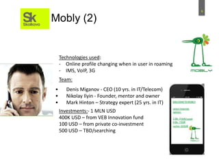 6
Mobly (2)
Technologies used:
- Online profile changing when in user in roaming
- IMS, VoIP, 3G
• Denis Miganov - CEO (10 yrs. in IT/Telecom)
• Nikolay Ilyin - Founder, mentor and owner
• Mark Hinton – Strategy expert (25 yrs. in IT)
Team:
Investments:- 1 MLN USD
400K USD – from VEB Innovation fund
100 USD – from private co-investment
500 USD – TBD/searching
 