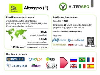 7
Profile and investments
Altergeo (1)
35M+
unique devices/day
170M+
location requests/day
135M+ WiFi/GSM/WiMAX/LTE points
Hybrid location technology
Clients and partners
which combines the advantages of
positioning based on WiFi, WiMAX, LTE, GSM,
IP, and several other methods
Founded in 2008
Employees: 20+, with strong background in
programming, systems and mobile
Offices: Moscow; Irkutsk (Russia)
Investors:
2009-2010
Esther Dyson
 