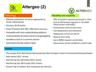 8
• Effective combination of various approaches to
locate mobile devices
• Accuracy: 20-30 metres
• Smart IP location with 500-1,000 metres accuracy
• Compatible with most mobile/desktop platforms
• Universalsolution for precise real-time adsgeotargeting
• Available as SaaS or on-premise solution
• Automated coverage update engine
• The Europas 2013: Best Russian Startup (winner); Best Transport, Travel or Environmental Startup (finalist)
• Bully Award 2012: winner
• Red Herring Top 100 Global 2012: finalist
• Red Herring Top 100 Europe 2012: finalist
• Russia’s Top 25 Hottest Tech Companies by Informilo
Technology
Awards
Reliability and scalability
• 99% of location requests processed in <5ms
• Cost of 1M location requests is <$1 (AWS
Cloud servers and traffic)
• Autonomous work on each level
• Fast deployment and restoration
• Adding new servers on the fly
• Reserve front-ends
• Up to 400M requests served daily
• Slave servers can be installed on a client’s side
Altergeo (2)
 