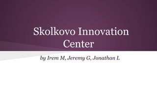 Skolkovo Innovation
Center
by Irem M, Jeremy G, Jonathan L

 