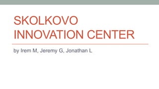 SKOLKOVO
INNOVATION CENTER
by Irem M, Jeremy G, Jonathan L

 