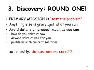 3. Discovery: ROUND ONE! 
•PRIMARY MISSION is “test the problem” 
•Anything else is gravy…get what you can 
•Avoid details on product much as you can 
•…how do you solve it now 
•…anyone solve it well for you 
•…problems with current solutions 
…but mostly: do customers care?? 
100 
 