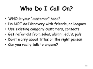 Who Do I Call On? 
•WHO is your “customer” here? 
•Do NOT do Discovery with friends, colleagues 
•Use existing company customers, contacts 
•Get referrals from sales, alumni, edu’s, pals 
•Don’t worry about titles or the right person 
•Can you really talk to anyone? 
101 
 