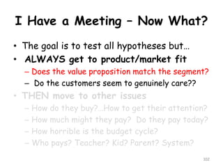 I Have a Meeting –Now What? 
•The goal is to test all hypotheses but… 
•ALWAYS get to product/market fit 
–Does the value proposition match the segment? 
–Do the customers seem to genuinely care?? 
•THEN move to other issues 
–How do they buy?…How to get their attention? 
–How much might they pay? Do they pay today? 
–How horrible is the budget cycle? 
–Who pays? Teacher? Kid? Parent? System? 
102 
 