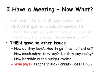 I Have a Meeting –Now What? 
•The goal is to test all hypotheses but… 
•ALWAYS get to product/market fit 
–Does the value proposition match the segment? 
–Do the customers seem to genuinely care?? 
•THEN move to other issues 
–How do they buy?…How to get their attention? 
–How much might they pay? Do they pay today? 
–How horrible is the budget cycle? 
–Who pays? Teacher? Kid? Parent? Boss? CFO? 
103 
 