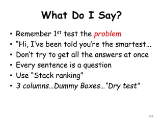 What Do I Say? 
•Remember 1sttest the problem 
•“Hi, I’ve been told you’re the smartest... 
•Don’t try to get all the answers at once 
•Every sentence is a question 
•Use “Stack ranking” 
•3 columns…Dummy Boxes…“Dry test” 
104 
 