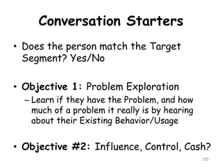 Conversation Starters 
•Does the person match the Target Segment? Yes/No 
•Objective 1: Problem Exploration 
–Learn if they have the Problem, and how much of a problem it really is by hearing about their Existing Behavior/Usage 
•Objective #2: Influence, Control, Cash? 
105 
 