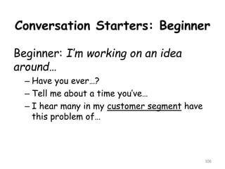 Conversation Starters: Beginner 
Beginner: I’m working on an idea around… 
–Have you ever…? 
–Tell me about a time you’ve… 
–I hear many in my customer segmenthave this problem of… 
106 
 