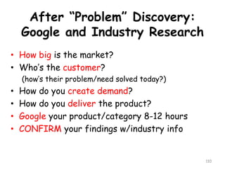 After “Problem” Discovery: Google and Industry Research 
•How big is the market? 
•Who’s the customer? 
(how’s their problem/need solved today?) 
•How do you create demand? 
•How do you deliver the product? 
•Googleyour product/category 8-12 hours 
•CONFIRMyour findings w/industry info 
110 
 