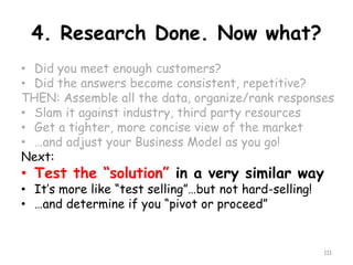 4. Research Done. Now what? 
•Did you meet enough customers? 
•Did the answers become consistent, repetitive? 
THEN: Assemble all the data, organize/rank responses 
•Slam it against industry, third party resources 
•Get a tighter, more concise view of the market 
•…and adjust your Business Model as you go! 
Next: 
•Test the “solution” in a very similar way 
•It’s more like “test selling”…but not hard-selling! 
•…and determine if you “pivot or proceed” 
111 
 