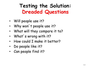 Testing the Solution: 
Dreaded Questions 
•Will people use it? 
•Why won’t people use it? 
•What will they compare it to? 
•What’s wrong with it? 
•How could I make it better? 
•Do people like it? 
•Can people find it? 
112 
 