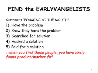 FIND the EARLYVANGELISTS 
Customers “FOAMING AT THE MOUTH” 
1)Have the problem 
2)Know they have the problem 
3)Searched for solution 
4)Hacked a solution 
5)Paid for a solution 
…when you find these people, you have likely found product/market fit! 
114 
 