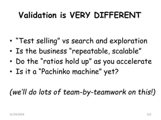 Validation is VERY DIFFERENT 
•“Test selling” vssearch and exploration 
•Is the business “repeatable, scalable” 
•Do the “ratios hold up” as you accelerate 
•Is it a “Pachinko machine” yet? 
(we’ll do lots of team-by-teamwork on this!) 
11/24/2014 122 
 