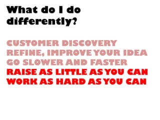 What do I dodifferently? CUSTOMER DISCOVERYREFINE, IMPROVE YOUR IDEAGO SLOWER AND FASTERRAISE AS LITTLE AS YOU CANWORK AS HARD AS YOU CAN  