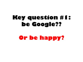 Key question #1: be Google?? Or be happy?  