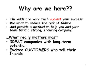 Why are we here?? 
•The odds are very much againstyour success 
•We want to reduce the risk of failure 
•And provide a method to help you and your team build a strong, enduring company! 
…What really matters most: 
•GREAT companies with long-term potential 
•Excited CUSTOMERS who tell their friends 
4 
 
