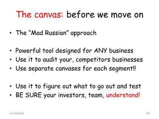 The canvas: before we move on 
•The “Mad Russian” approach 
•Powerful tool designed for ANY business 
•Use it to audit your, competitors businesses 
•Use separate canvases for each segment!! 
•Use it to figure out what to go out and test 
•BE SURE your investors, team, understand! 
11/24/2014 40 
 