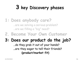 3key Discovery phases 
1: Does anybody care? 
…are we solving a serious problem? 
…are we filling a “big” need? 
2. Become Your Own Customer 
3: Does our product do the job? 
…do they grab it out of your hands? 
…are they eager to tell their friends? 
(product/market fit) 
11/24/2014 46 
 