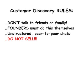 Customer Discovery RULES: 
…DON’T talk to friends or family! 
…FOUNDERS must do this themselves 
…Unstructured, peer-to-peer chats 
…DO NOT SELL!!!  