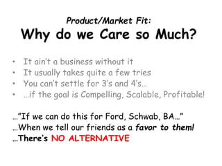 Product/Market Fit: Why do we Care so Much? 
•It ain’ta business without it 
•It usually takes quite a few tries 
•You can’t settle for 3’s and 4’s… 
•…if the goal is Compelling, Scalable, Profitable! 
…”If we can do this for Ford, Schwab, BA…” 
…When we tell our friends as a favor to them! 
…There’s NO ALTERNATIVE  