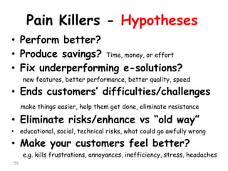Pain Killers -Hypotheses 
•Perform better? 
•Produce savings? Time, money, or effort 
•Fix underperforming e-solutions? 
new features, better performance, better quality, speed 
•Ends customers’ difficulties/challenges 
make things easier, help them get done, eliminate resistance 
•Eliminate risks/enhance vs“old way” 
•educational, social, technical risks, what could go awfully wrong 
•Make your customers feel better? 
e.g. kills frustrations, annoyances, inefficiency, stress, headaches 
59 
 
