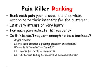 Pain Killer Ranking 
•Rank each pain your products and services according to their intensity for the customer. 
•Is it very intense or very light? 
•For each pain indicate its frequency 
•Is it intense/frequent enough to be a business? 
•Angel cleaner 
•Is the core product a passing grade or an attempt? 
•Where is it “needed” or “painful” 
•Is it worse for certain segments? 
•Is it different selling to parents vsschool systems? 
61 
 