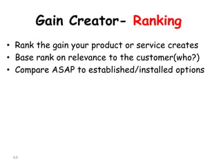 Gain Creator-Ranking 
•Rank the gain your product or service creates 
•Base rank on relevance to the customer(who?) 
•Compare ASAP to established/installed options 
63 
 