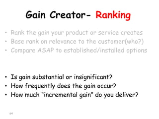 Gain Creator-Ranking 
•Rank the gain your product or service creates 
•Base rank on relevance to the customer(who?) 
•Compare ASAP to established/installed options 
•Is gain substantial or insignificant? 
•How frequently does the gain occur? 
•How much “incremental gain” do you deliver? 
64 
 