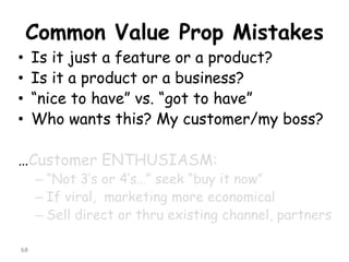 Common Value Prop Mistakes 
•Is it just a feature or a product? 
•Is it a product or a business? 
•“nice to have” vs. “got to have” 
•Who wants this? My customer/my boss? 
…Customer ENTHUSIASM: 
–“Not 3’s or 4’s…” seek “buy it now” 
–If viral, marketing more economical 
–Sell direct or thru existing channel, partners 
68 
 